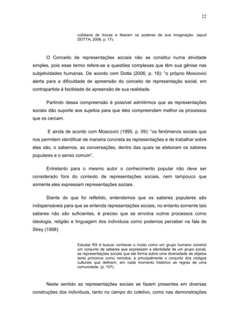 22


                     cotidiana de trocas e liberam os poderes de sua imaginação. (apud
                     DOTTA, 2006, p. 17).



      O Conceito de representações sociais não se constitui numa atividade
simples, pois esse termo refere-se a questões complexas que têm sua gênise nas
subjetividades humanas. De acordo com Dotta (2006, p. 18): “o próprio Moscovici
alerta para a dificuldade de apreensão do conceito de representação social, em
contrapartida à facilidade de apreensão de sua realidade.

      Partindo dessa compreensão é possível admitirmos que as representações
sociais dão suporte aos sujeitos para que eles compreendam melhor os processos
que os cercam.

       E ainda de acordo com Moscovici (1995, p. 09): “os fenômenos sociais que
nos permitem identificar de maneira concreta as representações e de trabalhar sobre
elas são, o sabemos, as conversações, dentro das quais se elaboram os saberes
populares e o senso comum”.

      Entretanto para o mesmo autor o conhecimento popular não deve ser
considerado fora do contexto de representações sociais, nem tampouco que
somente eles expressam representações sociais.

      Diante do que foi refletido, entendemos que os saberes populares são
indispensáveis para que se entenda representações sociais, no entanto somente tais
saberes não são suficientes, é preciso que se envolva outros processos como
ideologia, religião e linguagem dos indivíduos como podemos perceber na fala de
Strey (1998):


                     Estudar RS é buscar conhecer o modo como um grupo humano constrói
                     um conjunto de saberes que expressam a identidade de um grupo social,
                     as representações sociais que ele forma sobre uma diversidade de objetos
                     tanto próximos como remotos, e principalmente o conjunto dos códigos
                     culturais que definem, em cada momento histórico as regras de uma
                     comunidade. (p. 107).



      Neste sentido as representações sociais se fazem presentes em diversas
construções dos indivíduos, tanto no campo do coletivo, como nas demonstrações
 