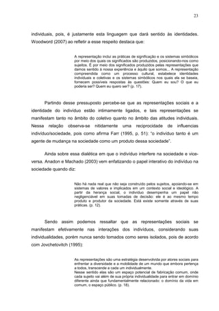 23



individuais, pois, é justamente esta linguagem que dará sentido às identidades.
Woodword (2007) ao refletir a esse respeito destaca que:


                      A representação inclui as práticas de significação e os sistemas simbólicos
                      por meio dos quais os significados são produzidos, posicionando-nos como
                      sujeitos. É por meio dos significados produzidos pelas representações que
                      damos sentido à nossa experiência e àquilo que somos... A representação
                      compreendida como um processo cultural, estabelece identidades
                      individuais e coletivas e os sistemas simbólicos nos quais ela se baseia,
                      fornecem possíveis respostas às questões: Quem eu sou? O que eu
                      poderia ser? Quem eu quero ser? (p. 17).



        Partindo desse pressuposto percebe-se que as representações sociais e a
identidade do indivíduo estão intimamente ligados, e tais representações se
manifestam tanto no âmbito do coletivo quanto no âmbito das atitudes individuais.
Nessa     relação   observa-se    nitidamente      uma     reciprocidade      de    influencias
indivíduo/sociedade, pois como afirma Farr (1995, p. 51): “o indivíduo tanto é um
agente de mudança na sociedade como um produto dessa sociedade”.

        Ainda sobre essa dialética em que o indivíduo interfere na sociedade e vice-
versa. Anadon e Machado (2003) vem enfatizando o papel interativo do indivíduo na
sociedade quando diz:


                      Não há nada real que não seja construído pelos sujeitos, apoiando-se em
                      sistemas de valores e implicados em um contexto social e ideológico. A
                      partir da herança social, o indivíduo desempenha um papel não
                      negligenciável em suas tomadas de decisão: ele é ao mesmo tempo
                      produto e produtor da sociedade. Está existe somente através de suas
                      práticas. (p. 12).



        Sendo assim podemos ressaltar que as representações sociais se
manifestam efetivamente nas interações dos indivíduos, considerando suas
individualidades, porém nunca sendo tomados como seres isolados, pois de acordo
com Jovchetovitch (1995):


                      As representações são uma estratégia desenvolvida por atores sociais para
                      enfrentar a diversidade e a mobilidade de um mundo que embora pertença
                      a todos, transcende a cada um individualmente.
                      Nesse sentido elas são um espaço potencial de fabricação comum, onde
                      cada sujeito vai além de sua própria individualidade para entrar em domínio
                      diferente ainda que fundamentalmente relacionado: o domínio da vida em
                      comum, o espaço público. (p. 18).
 