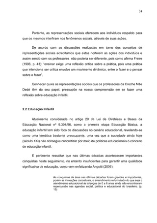 24




      Portanto, as representações sociais oferecem aos indivíduos respaldo para
que os mesmos interfiram nos fenômenos sociais, através de suas ações.

      De acordo com as discussões realizadas em torno dos conceitos de
representações sociais acreditamos que estas norteiam as ações dos indivíduos e
assim sendo com os professores não poderia ser diferente, pois como afirma Freire
(1996, p. 43): “ensinar exige uma reflexão crítica sobre a prática, pois uma prática
que intenciona ser crítica envolve um movimento dinâmico, entre o fazer e o pensar
sobre o fazer”.

      Conhecer quais as representações sociais que os professores da Creche Mãe
Dedé têm do seu papel, pressupõe na nossa compreensão em se fazer uma
reflexão sobre educação infantil.



2.2 Educação Infantil


      Atualmente considerada no artigo 29 da Lei de Diretrizes e Bases da
Educação Nacional nº 9.394/96, como a primeira etapa Educação Básica, a
educação infantil tem sido foco de discussões no cenário educacional, revelando-se
como uma temática bastante preocupante, uma vez que a sociedade ainda hoje
(século XXI) não consegue concretizar por meio de políticas educacionais o conceito
de educação infantil.

      É pertinente ressaltar que nas últimas décadas aconteceram importantes
conquistas neste seguimento, no entanto insuficientes para garantir uma qualidade
significativa de educação, como vem enfatizando Angotti (2006):


                        As conquistas da área nas últimas décadas foram grandes e importantes,
                        porém as inovações conceituais, o entendimento reformulado do que seja o
                        atendimento educacional às crianças de 0 a 6 anos ainda não encontraram
                        repercussão nas agendas social, política e educacional do brasileiro. (p.
                        15)
 