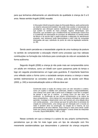 26



para que tenhamos efetivamente um atendimento de qualidade à criança de 0 a 6
anos. Nesse sentido Angotti (2006) ressalta:


                      A Educação Infantil enquanto etapa da Educação Básica, parte pertencente
                      ao sistema educacional brasileiro não pode mais aceitar a manutenção de
                      paradigmas que ofereçam apenas atendimento assistencial às crianças;
                      que cuidem no sentido da mera proteção, higiene, alimentação, sem
                      educá-las, que acreditem que o fortalecimento da coordenação motora fina
                      e a pretensão de antecipação do processo de alfabetizar no sentido estrito
                      da leitura e da escrita seja o papel suficiente e adequado do atendimento
                      proposto; nem tampouco pode desconsiderar e abrir mão de conquistas
                      alcançadas até aqui, sobretudo do ponto de vista da legislação existente.
                      (p. 28).



      Sendo assim percebe-se a necessidade urgente de uma mudança de postura
no sentido de compreender a educação infantil como processo que traz valiosas
contribuições na formação dos indivíduos para construção da vida em sociedade de
forma autônoma.

      Segundo Angotti (2006) a criança já não pode mais ser compreendida como
um adulto em miniatura, como um bibelô com quem passamos parte do tempo e
logo em seguida providenciamos um lugar para guardá-la. É importante fazermos
uma reflexão sobre a forma como a sociedade sempre encarou a criança e nesse
sentido redimensionar os conceitos sobre a criança, pois de acordo com Moss
(2002, p. 240) a reconceitualização sobre a infância deve ser:


                      Construída sobre a noção de criança como um ator educativo e criativo,
                      como um sujeito e cidadão com potenciais, direitos e responsabilidades,
                      uma criança com quem vale a pena ouvir e dialogar e que tem a coragem
                      de pensar e agir por si mesma... a criança como um ator ativo, um
                      construtor, na construção de seu próprio conhecimento e da cultura de
                      seus companheiros... uma criança com sua própria inclinação e poder para
                      aprender, investigar e desenvolver como ser humano em uma relação ativa
                      com outras pessoas... uma criança que quer ter parte ativa no processo de
                      criação do conhecimento, uma criança que em interação com o mundo ao
                      redor é também ativa na construção, na criação de si mesma, de sua
                      personalidade e de seus talentos. Essa criança é vista como tendo “poder
                      sobre seu próprio processo de aprendizagem” e tendo direito de interpretar
                      o mundo. (Apud DARLBERG, 1997, p. 243).



      Nesse contexto em que a criança é a autora do seu próprio conhecimento,
percebemos que já não há mais lugar para um tipo de educação com fins
meramente assistencialistas que desconsidera o potencial da criança enquanto
 