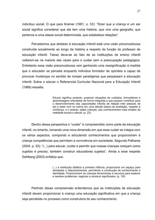 27



indivíduo social. O que para Kramer (1991, o. 53): “Dizer que a criança é um ser
social significa considerar que ela tem uma história, que vive uma geografia, que
pertence a uma classe social determinada, que estabelece relações”.

      Percebemos que atrelado à educação infantil está uma visão preconceituosa
construída socialmente ao longo da história a respeito da função do professor de
educação infantil. Talvez deva-se ao fato de as instituições de ensino infantil
voltarem-se na maioria das vezes para o cuidar sem a preocupação pedagógica.
Entretanto essa visão preconceituosa vem ganhando uma ressignificação à medida
que o educador se percebe enquanto indivíduo formador de opiniões e capaz de
provocar mudanças no sentido de romper paradigmas que perpassam a educação
infantil. Sobre o educar o Referencial Curricular Nacional para a Educação Infantil
(1988) ressalta:


                     Educar significa portanto, propiciar situações de cuidados, brincadeiras e
                     aprendizagens orientadas de forma integrada e que possam contribuir para
                     o desenvolvimento das capacidades infantis de relação inter pessoal, de
                     ser e estar com os outros em uma atitude básica de aceitação, respeito e
                     confiança, e o acesso, pelas crianças, aos conhecimentos mais amplos da
                     realidade social e cultural. (p. 23).



      Dentro dessa perspectiva o “cuidar” é compreendido como parte da educação
infantil, no entanto, tomando uma nova dimensão em que esse cuidar se integra com
os vários aspectos, compondo e articulando conhecimentos que proporcionam à
criança competências que permitam a convivência em sociedade. Segundo Palhares
(2004, p. 52): “(...) para educar, cuidar e permitir que nossas crianças cresçam como
sujeitos é preciso, também construir educadores sujeitos”. Ainda a esse respeito
Dahlberg (2003) enfatiza que:


                     (...) a instituição didática a primeira infância, proporciona um espaço para
                     atividades e relacionamentos, permitindo a construção de conhecimento e
                     identidade. Proporcionam as crianças ferramentas e recursos para explorar
                     e resolver problemas, negociar e construir significados. (p. 105.



      Partindo dessa compreensão entendemos que as instituições de educação
infantil devem proporcionar à criança uma educação significativa em que a criança
seja percebida no processo como construtora do seu conhecimento.
 
