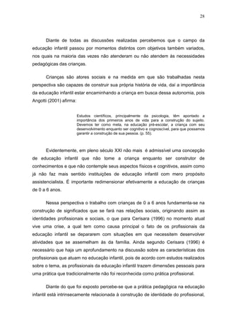 28




      Diante de todas as discussões realizadas percebemos que o campo da
educação infantil passou por momentos distintos com objetivos também variados,
nos quais na maioria das vezes não atenderam ou não atendem às necessidades
pedagógicas das crianças.

      Crianças são atores sociais e na medida em que são trabalhadas nesta
perspectiva são capazes de construir sua própria história de vida, daí a importância
da educação infantil estar encaminhando a criança em busca dessa autonomia, pois
Angotti (2001) afirma:


                         Estudos científicos, principalmente da psicologia, têm apontado a
                         importância dos primeiros anos de vida para a construção do sujeito.
                         Devemos ter como meta, na educação pré-escolar, a criança com seu
                         desenvolvimento enquanto ser cognitivo e cognoscível, para que possamos
                         garantir a construção de sua pessoa. (p. 55).



      Evidentemente, em pleno século XXI não mais é admissível uma concepção
de educação infantil que não tome a criança enquanto ser construtor de
conhecimentos e que não contemple seus aspectos físicos e cognitivos, assim como
já não faz mais sentido instituições de educação infantil com mero propósito
assistencialista. É importante redimensionar efetivamente a educação de crianças
de 0 a 6 anos.

      Nessa perspectiva o trabalho com crianças de 0 a 6 anos fundamenta-se na
construção de significados que se fará nas relações sociais, originando assim as
identidades profissionais e sociais, o que para Cerisara (1996) no momento atual
vive uma crise, a qual tem como causa principal o fato de os profissionais da
educação infantil se depararem com situações em que necessitem desenvolver
atividades que se assemelham às da família. Ainda segundo Cerisara (1996) é
necessário que haja um aprofundamento na discussão sobre as características dos
profissionais que atuam no educação infantil, pois de acordo com estudos realizados
sobre o tema, as profissionais da educação infantil trazem dimensões pessoais para
uma prática que tradicionalmente não foi reconhecida como prática profissional.

      Diante do que foi exposto percebe-se que a prática pedagógica na educação
infantil está intrinsecamente relacionada à construção de identidade do profissional,
 