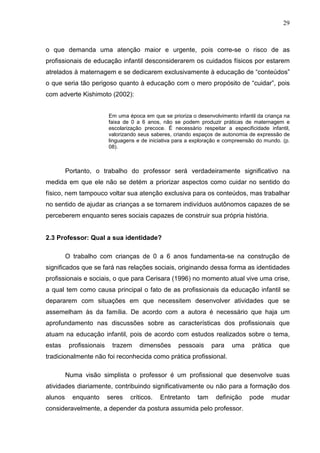 29



o que demanda uma atenção maior e urgente, pois corre-se o risco de as
profissionais de educação infantil desconsiderarem os cuidados físicos por estarem
atrelados à maternagem e se dedicarem exclusivamente à educação de “conteúdos”
o que seria tão perigoso quanto à educação com o mero propósito de “cuidar”, pois
com adverte Kishimoto (2002):


                          Em uma época em que se prioriza o desenvolvimento infantil da criança na
                          faixa de 0 a 6 anos, não se podem produzir práticas de maternagem e
                          escolarização precoce. É necessário respeitar a especificidade infantil,
                          valorizando seus saberes, criando espaços de autonomia de expressão de
                          linguagens e de iniciativa para a exploração e compreensão do mundo. (p.
                          08).



         Portanto, o trabalho do professor será verdadeiramente significativo na
medida em que ele não se detém a priorizar aspectos como cuidar no sentido do
físico, nem tampouco voltar sua atenção exclusiva para os conteúdos, mas trabalhar
no sentido de ajudar as crianças a se tornarem indivíduos autônomos capazes de se
perceberem enquanto seres sociais capazes de construir sua própria história.


2.3 Professor: Qual a sua identidade?

         O trabalho com crianças de 0 a 6 anos fundamenta-se na construção de
significados que se fará nas relações sociais, originando dessa forma as identidades
profissionais e sociais, o que para Cerisara (1996) no momento atual vive uma crise,
a qual tem como causa principal o fato de as profissionais da educação infantil se
depararem com situações em que necessitem desenvolver atividades que se
assemelham às da família. De acordo com a autora é necessário que haja um
aprofundamento nas discussões sobre as características dos profissionais que
atuam na educação infantil, pois de acordo com estudos realizados sobre o tema,
estas     profissionais    trazem     dimensões      pessoais      para   uma      prática   que
tradicionalmente não foi reconhecida como prática profissional.

         Numa visão simplista o professor é um profissional que desenvolve suas
atividades diariamente, contribuindo significativamente ou não para a formação dos
alunos     enquanto       seres   críticos.   Entretanto     tam    definição    pode     mudar
consideravelmente, a depender da postura assumida pelo professor.
 