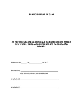 ELIANE MIRANDA DA SILVA




AS REPRESENTAÇÕES SOCIAIS QUE OS PROFESSORES TÊM DO
   SEU “PAPEL” ENQUANTO PROFESSORES DA EDUCAÇÃO
                      INFANTIL




Aprovada em ______ de ______________ de 2010




Orientadora: __________________________________________
          Profª Maria Elizabeth Souza Gonçalves


Avaliador(a): __________________________________________




Avaliador(a): __________________________________________
 