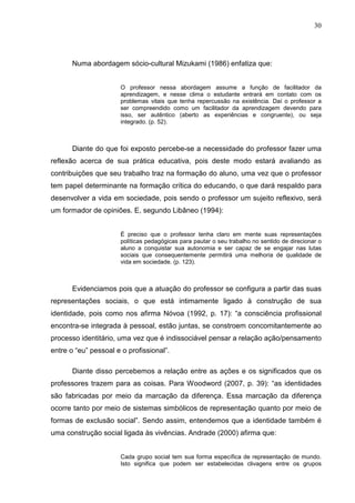 30




       Numa abordagem sócio-cultural Mizukami (1986) enfatiza que:


                      O professor nessa abordagem assume a função de facilitador da
                      aprendizagem, e nesse clima o estudante entrará em contato com os
                      problemas vitais que tenha repercussão na existência. Daí o professor a
                      ser compreendido como um facilitador da aprendizagem devendo para
                      isso, ser autêntico (aberto as experiências e congruente), ou seja
                      integrado. (p. 52).



       Diante do que foi exposto percebe-se a necessidade do professor fazer uma
reflexão acerca de sua prática educativa, pois deste modo estará avaliando as
contribuições que seu trabalho traz na formação do aluno, uma vez que o professor
tem papel determinante na formação crítica do educando, o que dará respaldo para
desenvolver a vida em sociedade, pois sendo o professor um sujeito reflexivo, será
um formador de opiniões. E, segundo Libâneo (1994):


                      É preciso que o professor tenha claro em mente suas representações
                      políticas pedagógicas para pautar o seu trabalho no sentido de direcionar o
                      aluno a conquistar sua autonomia e ser capaz de se engajar nas lutas
                      sociais que consequentemente permitirá uma melhoria de qualidade de
                      vida em sociedade. (p. 123).



       Evidenciamos pois que a atuação do professor se configura a partir das suas
representações sociais, o que está intimamente ligado à construção de sua
identidade, pois como nos afirma Nóvoa (1992, p. 17): “a consciência profissional
encontra-se integrada à pessoal, estão juntas, se constroem concomitantemente ao
processo identitário, uma vez que é indissociável pensar a relação ação/pensamento
entre o “eu” pessoal e o profissional”.

       Diante disso percebemos a relação entre as ações e os significados que os
professores trazem para as coisas. Para Woodword (2007, p. 39): “as identidades
são fabricadas por meio da marcação da diferença. Essa marcação da diferença
ocorre tanto por meio de sistemas simbólicos de representação quanto por meio de
formas de exclusão social”. Sendo assim, entendemos que a identidade também é
uma construção social ligada às vivências. Andrade (2000) afirma que:


                      Cada grupo social tem sua forma específica de representação de mundo.
                      Isto significa que podem ser estabelecidas clivagens entre os grupos
 