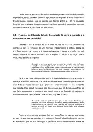32



      Desta forma o processo de ensino-aprendizagem se constituirá de maneira
significativa, sendo capaz de provocar rupturas de paradigmas, e, mais ainda causar
transformações sociais, pois de acordo com Gentili (2008, p. 149) “a educação
torna-se uma prática de liberdade quando nos ajuda a construir os sentidos sobre os
quais uma sociedade justa deve ser estruturada.



2.3.1 Professor da Educação Infantil: Que relação há entre a formação e a
construção de sua identidade?


      Entende-se que o período de 0 a 6 anos na vida da criança é um momento
grandioso para a formação de um indivíduo independente e crítico, capaz de
modificar o meio que o cerca, e é nesse contexto que o tipo de educação que está
sendo oferecida faz toda a diferença, pois a respeito do papel da educação infantil
Vaz (1992) salienta o seguinte:


                      Descobri ai um novo papel para o ensino pré-escolar, que é oferecer
                      condições, propiciar oportunidades e estímulos dos mais variados para a
                      criança educar-se, socializar-se, formar-se independente e autônoma para
                      enfrentar situações de conflito dos mais diversos, apropriando-se do
                      processo de aprendizagem como sujeito de sua história. (p. 23-24).



      De acordo com a fala da autora é a partir da educação infantil que a criança já
começa a delinear caminhos que deverão permear suas vivências posteriores em
sociedade, e é nesse momento que o professor entra como mediador e desempenha
seu papel político social, mas para isso é necessário que ele tenha consciência do
seu fazer pedagógico e entenda o seu papel, como o de formador de opiniões e
indivíduos sociais. Dentro desse contexto Gadotti (1991) enfatiza:


                      O educador mede-se, portanto, pelo grau de consciência de classe que
                      tiver, pois “educador”, no sentido que desejo empregar significa para mim o
                      intelectual capaz de transmitir uma ideologia que organize e cimente os
                      homens entre si, um grupo, uma pequena comunidade, uma categoria
                      social, etc. (p. 75).



      Assim, a forma como o professor lida com os conflitos envolvendo as crianças
na sala de aula envolve questões principalmente do ponto de vista dos seus valores.
É importante que na sua formação o professor traga conhecimentos sobre os
 