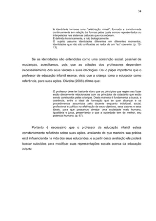 34




                     A identidade torna-se uma “celebração móvel”: formada e transformada
                     continuamente em relação às formas pelas quais somos representados ou
                     interpelados nos sistemas culturais que nos rodeiam.
                     É definida historicamente, e não biologicamente.
                     O sujeito assume identidades diferentes em diferentes momentos,
                     identidades que não são unificadas ao redor de um “eu” coerente. (p. 12-
                     13).



        Se as identidades são entendidas como uma constrição social, passível de
mudanças, acreditamos, pois que as atitudes dos professores dependem
necessariamente dos seus valores e suas ideologias. Daí o papel importante que o
professor de educação infantil exerce, visto que a criança toma o educador como
referência, para suas ações. Oliveira (2008) afirma que:


                     O professor deve ter bastante claro que os princípios que regem seu fazer
                     estão diretamente relacionados com os princípios de cidadania que estão
                     sendo construídos pelas crianças. Desta maneira é fundamental a busca, a
                     coerência, entre o ideal de formação que se quer alcançar e os
                     procedimentos assumidos pelo docente enquanto individual, social,
                     profissional e político na efetivação de seus objetivos, seus valores e seus
                     ideais, para que possamos almejar uma sociedade mais humana,
                     igualitária e justa, preservando o que a sociedade tem de melhor, seu
                     potencial humano. (p. 67).



        Portanto é necessário que o professor da educação infantil esteja
constantemente refletindo sobre suas ações, avaliando de que maneira sua prática
está influenciando na vida dos seus educandos, e a partir desta avaliação ele poderá
buscar subsídios para modificar suas representações sociais acerca da educação
infantil.
 