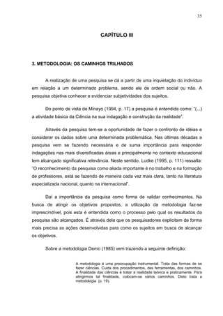 35



                                    CAPÍTULO III




3. METODOLOGIA: OS CAMINHOS TRILHADOS


       A realização de uma pesquisa se dá a partir de uma inquietação do indivíduo
em relação a um determinado problema, sendo ele de ordem social ou não. A
pesquisa objetiva conhecer e evidenciar subjetividades dos sujeitos.

       Do ponto de vista de Minayo (1994, p. 17) a pesquisa é entendida como: “(...)
a atividade básica da Ciência na sua indagação e construção da realidade”.

       Através da pesquisa tem-se a oportunidade de fazer o confronto de idéias e
considerar os dados sobre uma determinada problemática. Nas últimas décadas a
pesquisa vem se fazendo necessária e de suma importância para responder
indagações nas mais diversificadas áreas e principalmente no contexto educacional
tem alcançado significativa relevância. Neste sentido, Ludke (1995, p. 111) ressalta:
”O reconhecimento da pesquisa como aliada importante é no trabalho e na formação
de professores, está se fazendo de maneira cada vez mais clara, tanto na literatura
especializada nacional, quanto na internacional”.

       Daí a importância da pesquisa como forma de validar conhecimentos. Na
busca de atingir os objetivos propostos, a utilização da metodologia faz-se
imprescindível, pois esta é entendida como o processo pelo qual os resultados da
pesquisa são alcançados. É através dela que os pesquisadores explicitam de forma
mais precisa as ações desenvolvidas para como os sujeitos em busca de alcançar
os objetivos.

       Sobre a metodologia Demo (1985) vem trazendo a seguinte definição:


                      A metodologia é uma preocupação instrumental. Trata das formas de se
                      fazer ciências. Cuida dos procedimentos, das ferramentas, dos caminhos.
                      A finalidade das ciências é tratar a realidade teórica e praticamente. Para
                      atingirmos tal finalidade, colocam-se vários caminhos. Disto trata a
                      metodologia. (p. 19).
 