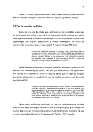 36



      Diante do exposto, percebemos que a metodologia é traçada pelos caminhos
trilhados para se alcançar os objetivos almejados perante o problema exposto.



3.1 Tipo de pesquisa: qualitativa


      Diante da proposta de estudo que é conhecer as representações sociais que
os professores têm sobre o seu papel na educação infantil optou-se por utilizar
abordagem qualitativa, entendendo que esta proporciona ao pesquisador uma maior
aproximação dos sujeitos pesquisados e melhor corresponde na busca de
compreender fenômenos que envolve o social. A respeito Minayo (1994) diz:


                      A pesquisa qualitativa responde a questões muito particulares. Ela se
                      preocupa nas ciências sociais, com um nível de realidade que não pode ser
                      quantificado. Ou seja, ela trabalha com o universo de significados, motivos,
                      crenças, valores e atitudes, o que corresponde a um espaço mais profundo
                      das relações, dos processos e dos fenômenos que não podem ser
                      reduzidos à operacionalização de variáveis. (p. 21-22).



      Nesta visão percebe-se que a pesquisa qualitativa se adequa perfeitamente à
temática das representações sociais, uma vez que, está pautada nos significados,
nos valores e nas atitudes dos indivíduos sociais, sendo que esse tipo de pesquisa
permite ao pesquisador o contato direto com os sujeitos envolvidos, pois de acordo
com Dotta (2006):


                      A pesquisa que envolve representação social, estando comprometida com
                      situações naturais e inegavelmente complexa, é necessariamente uma
                      pesquisa qualitativa, entendendo-se qualitativa, segundo o que Kirk e Miller
                      (1986 apud Spink, 1995, p. 105) postulam como uma tradição específica
                      dentro das ciências sociais dependente da observação de pessoas em
                      seus próprios espaços de interação com estas por meio de sua própria
                      linguagem e em seus termos. (p. 44-45).



      Sendo assim justifica-se a utilização da pesquisa qualitativa neste trabalho,
uma vez que essa abordagem norteia estudos e dá suporte para que se faça uma
análise dos dados de forma descritiva, tomando como referencial o contexto no qual
o objeto de estudo está inserido. A esse respeito Triviños (1987) ressalta:
 