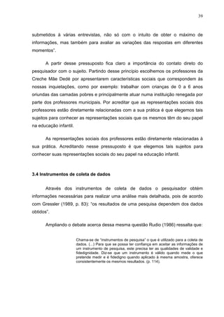 39



submetidos à várias entrevistas, não só com o intuito de obter o máximo de
informações, mas também para avaliar as variações das respostas em diferentes
momentos”.

       A partir desse pressuposto fica claro a importância do contato direto do
pesquisador com o sujeito. Partindo desse princípio escolhemos os professores da
Creche Mãe Dedé por apresentarem características sociais que correspondem às
nossas inquietações, como por exemplo: trabalhar com crianças de 0 a 6 anos
oriundas das camadas pobres e principalmente atuar numa instituição renegada por
parte dos professores municipais. Por acreditar que as representações sociais dos
professores estão diretamente relacionadas com a sua prática é que elegemos tais
sujeitos para conhecer as representações sociais que os mesmos têm do seu papel
na educação infantil.

       As representações sociais dos professores estão diretamente relacionadas à
sua prática. Acreditando nesse pressuposto é que elegemos tais sujeitos para
conhecer suas representações sociais do seu papel na educação infantil.



3.4 Instrumentos de coleta de dados


       Através dos instrumentos de coleta de dados o pesquisador obtém
informações necessárias para realizar uma análise mais detalhada, pois de acordo
com Gressler (1989, p. 83): “os resultados de uma pesquisa dependem dos dados
obtidos”.

       Ampliando o debate acerca dessa mesma questão Rudio (1986) ressalta que:


                        Chama-se de “instrumentos de pesquisa” o que é utilizado para a coleta de
                        dados. (...) Para que se possa ter confiança em aceitar as informações de
                        um instrumento de pesquisa, este precisa ter as qualidades de validade e
                        fidedignidade. Diz-se que um instrumento é válido quando mede o que
                        pretende medir e é fidedigno quando aplicado à mesma amostra, oferece
                        consistentemente os mesmos resultados. (p. 114).
 