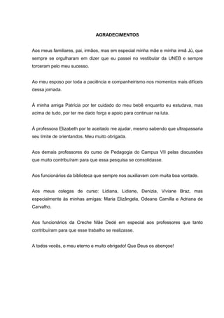 AGRADECIMENTOS


Aos meus familiares, pai, irmãos, mas em especial minha mãe e minha irmã Jú, que
sempre se orgulharam em dizer que eu passei no vestibular da UNEB e sempre
torceram pelo meu sucesso.


Ao meu esposo por toda a paciência e companheirismo nos momentos mais difíceis
dessa jornada.


À minha amiga Patrícia por ter cuidado do meu bebê enquanto eu estudava, mas
acima de tudo, por ter me dado força e apoio para continuar na luta.


À professora Elizabeth por te aceitado me ajudar, mesmo sabendo que ultrapassaria
seu limite de orientandos. Meu muito obrigada.


Aos demais professores do curso de Pedagogia do Campus VII pelas discussões
que muito contribuíram para que essa pesquisa se consolidasse.


Aos funcionários da biblioteca que sempre nos auxiliavam com muita boa vontade.


Aos meus colegas de curso: Lidiana, Lidiane, Denizia, Viviane Braz, mas
especialmente às minhas amigas: Maria Elizângela, Odeane Camilla e Adriana de
Carvalho.


Aos funcionários da Creche Mãe Dedé em especial aos professores que tanto
contribuíram para que esse trabalho se realizasse.


A todos vocês, o meu eterno e muito obrigado! Que Deus os abençoe!
 