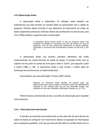 41



3.4.2 Observação direta


      A observação direta e sistemática, foi utilizada neste trabalho por
entendermos que esta permite um contato direto do pesquisador com o objeto de
pesquisa. Partindo desse princípio é que aplicamos tal instrumento de coleta de
dados objetivando presenciar vivências diárias dos professores na sala de aula, pois
Cruz (1994) enfatiza o seguinte sobre a observação:


                     A importância dessa técnica reside no fato de podermos captar uma
                     variedade de situações ou fenômenos que não são obtidos por meio de
                     perguntas, uma vez que, observamos diretamente na própria realidade,
                     transmitem o que há de mais imponderável e evasivo na vida real. (p. 56-
                     60)



      A   observação    direta   nos    permitiu    perceber      elementos     até    então
imprescindíveis em outras técnicas de coleta de dados. O contato direto com os
sujeitos nos fez partir do campo do ouvir para o olhar e “sentir”, pois segundo Ludke
e André (1986, p. 26): “a experiência direta é sem dúvida o melhor teste de
verificação da ocorrência de um determinado fato”.

      Concordando com essa afirmação Triviños (1987) retrata:


                     Observar um “fenômeno social” significa, em primeiro lugar, que
                     determinado evento social, simples ou complexo, tenha sido abstratamente
                     separado do seu contexto para que em sua dimensão singular seja
                     estudado em seus atos, atividades, significados, relações, etc. (p. 153).



      Partindo dessa compreensão se deu a escolha da observação para respaldar
nossa pesquisa.




3.4.3 – Entrevista semi-estruturada


      A escolha da entrevista semi-estruturada se deu pelo fato de essa técnica de
coleta de dados se configurar num instrumento valioso na aquisição de informações
para a pesquisa qualitativa, uma vez que esta permite além do contato direto com os
 
