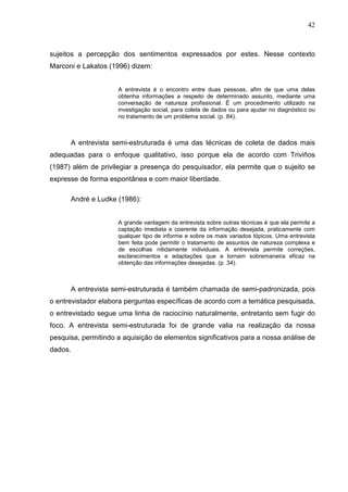 42



sujeitos a percepção dos sentimentos expressados por estes. Nesse contexto
Marconi e Lakatos (1996) dizem:


                     A entrevista é o encontro entre duas pessoas, afim de que uma delas
                     obtenha informações a respeito de determinado assunto, mediante uma
                     conversação de natureza profissional. É um procedimento utilizado na
                     investigação social, para coleta de dados ou para ajudar no diagnóstico ou
                     no tratamento de um problema social. (p. 84).



      A entrevista semi-estruturada é uma das técnicas de coleta de dados mais
adequadas para o enfoque qualitativo, isso porque ela de acordo com Triviños
(1987) além de privilegiar a presença do pesquisador, ela permite que o sujeito se
expresse de forma espontânea e com maior liberdade.

      André e Ludke (1986):


                     A grande vantagem da entrevista sobre outras técnicas é que ela permite a
                     captação imediata e coerente da informação desejada, praticamente com
                     qualquer tipo de informe e sobre os mais variados tópicos. Uma entrevista
                     bem feita pode permitir o tratamento de assuntos de natureza complexa e
                     de escolhas nitidamente individuais. A entrevista permite correções,
                     esclarecimentos e adaptações que a tornam sobremaneira eficaz na
                     obtenção das informações desejadas. (p. 34).



      A entrevista semi-estruturada é também chamada de semi-padronizada, pois
o entrevistador elabora perguntas específicas de acordo com a temática pesquisada,
o entrevistado segue uma linha de raciocínio naturalmente, entretanto sem fugir do
foco. A entrevista semi-estruturada foi de grande valia na realização da nossa
pesquisa, permitindo a aquisição de elementos significativos para a nossa análise de
dados.
 