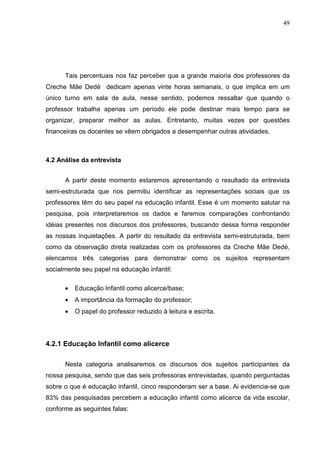 49




      Tais percentuais nos faz perceber que a grande maioria dos professores da
Creche Mãe Dedé dedicam apenas vinte horas semanais, o que implica em um
único turno em sala de aula, nesse sentido, podemos ressaltar que quando o
professor trabalha apenas um período ele pode destinar mais tempo para se
organizar, preparar melhor as aulas. Entretanto, muitas vezes por questões
financeiras os docentes se vêem obrigados a desempenhar outras atividades.



4.2 Análise da entrevista


      A partir deste momento estaremos apresentando o resultado da entrevista
semi-estruturada que nos permitiu identificar as representações sociais que os
professores têm do seu papel na educação infantil. Esse é um momento salutar na
pesquisa, pois interpretaremos os dados e faremos comparações confrontando
idéias presentes nos discursos dos professores, buscando dessa forma responder
as nossas inquietações. A partir do resultado da entrevista semi-estruturada, bem
como da observação direta realizadas com os professores da Creche Mãe Dedé,
elencamos três categorias para demonstrar como os sujeitos representam
socialmente seu papel na educação infantil:

      •   Educação Infantil como alicerce/base;
      •   A importância da formação do professor;
      •   O papel do professor reduzido à leitura e escrita.




4.2.1 Educação Infantil como alicerce

      Nesta categoria analisaremos os discursos dos sujeitos participantes da
nossa pesquisa, sendo que das seis professoras entrevistadas, quando perguntadas
sobre o que é educação infantil, cinco responderam ser a base. Ai evidencia-se que
83% das pesquisadas percebem a educação infantil como alicerce da vida escolar,
conforme as seguintes falas:
 