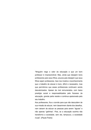 “Ninguém nega o valor da educação e que um bom
professor é imprescindível. Mas, ainda que desejem bons
professores para seus filhos, poucos pais desejam que seus
filhos sejam professores. Isso nos mostra o reconhecimento
que o trabalho de educar é duro, difícil e necessário, mas
que permitimos que esses profissionais continuem sendo
desvalorizados. Apesar de mal remunerados, com baixo
prestígio social e responsabilizados pelo fracasso da
educação, grande parte resiste e continua apaixonada pelo
seu trabalho.
Aos professores, fica o convite para que não descuidem de
sua missão de educar, nem desanimem diante dos desafios,
nem deixem de educar as pessoas para serem “águias” e
não apenas “galinhas”. Pois, se a educação sozinha não
transforma a sociedade, sem ela, tampouco, a sociedade
muda”. (Paulo Freire)
 
