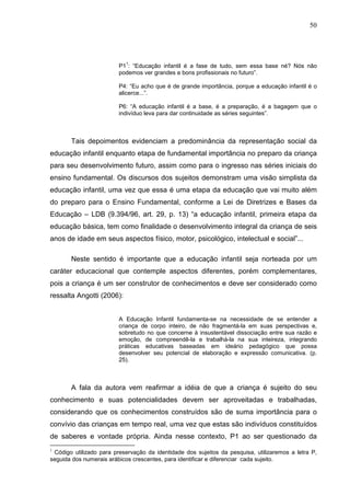 50




                           1
                         P1 : “Educação infantil é a fase de tudo, sem essa base né? Nós não
                         podemos ver grandes e bons profissionais no futuro”.

                         P4: “Eu acho que é de grande importância, porque a educação infantil é o
                         alicerce...”.

                         P6: “A educação infantil é a base, é a preparação, é a bagagem que o
                         indivíduo leva para dar continuidade as séries seguintes”.



       Tais depoimentos evidenciam a predominância da representação social da
educação infantil enquanto etapa de fundamental importância no preparo da criança
para seu desenvolvimento futuro, assim como para o ingresso nas séries iniciais do
ensino fundamental. Os discursos dos sujeitos demonstram uma visão simplista da
educação infantil, uma vez que essa é uma etapa da educação que vai muito além
do preparo para o Ensino Fundamental, conforme a Lei de Diretrizes e Bases da
Educação – LDB (9.394/96, art. 29, p. 13) “a educação infantil, primeira etapa da
educação básica, tem como finalidade o desenvolvimento integral da criança de seis
anos de idade em seus aspectos físico, motor, psicológico, intelectual e social”...

       Neste sentido é importante que a educação infantil seja norteada por um
caráter educacional que contemple aspectos diferentes, porém complementares,
pois a criança é um ser construtor de conhecimentos e deve ser considerado como
ressalta Angotti (2006):


                         A Educação Infantil fundamenta-se na necessidade de se entender a
                         criança de corpo inteiro, de não fragmentá-la em suas perspectivas e,
                         sobretudo no que concerne à insustentável dissociação entre sua razão e
                         emoção, de compreendê-la e trabalhá-la na sua inteireza, integrando
                         práticas educativas baseadas em ideário pedagógico que possa
                         desenvolver seu potencial de elaboração e expressão comunicativa. (p.
                         25).



       A fala da autora vem reafirmar a idéia de que a criança é sujeito do seu
conhecimento e suas potencialidades devem ser aproveitadas e trabalhadas,
considerando que os conhecimentos construídos são de suma importância para o
convívio das crianças em tempo real, uma vez que estas são indivíduos constituídos
de saberes e vontade própria. Ainda nesse contexto, P1 ao ser questionado da
1
 Código utilizado para preservação da identidade dos sujeitos da pesquisa, utilizaremos a letra P,
seguida dos numerais arábicos crescentes, para identificar e diferenciar cada sujeito.
 