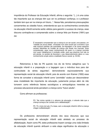 51



importância do Professor da Educação Infantil, afirma o seguinte: “(...) é uma coisa
tão importante que as crianças têm que ver no professor confiança, e o professor
também tem que ver na criança um futuro...”. Nessa fala, percebemos preocupações
concernentes ao cidadão futuro, entendendo-se que os conhecimentos construídos
na educação infantil somente serão válidos para garantir o sucesso da criança, esse
discurso contrapõe-se a compreensão sobre a criança feita por Kramer (1991) que
diz:


                     É necessário compreender que a criança é um ser social, uma pessoa, um
                     “cidadão de pouca idade”, enraizada num todo social que a envolve e que
                     nela imprime padrões (de autoridade, de linguagem e de outros aspectos
                     sociais) diferentes do modelo de criança que existe nos manuais. Essa
                     compreensão, esse nosso conhecimento de quem é a criança concreta
                     com quem trabalhamos é condição então, para que atuemos com ela na
                     pré escola, no sentido de favorecer o seu desenvolvimento pleno e o seu
                     conhecimento amplo sobre a realidade física e social. (p. 53-54).



       Retomemos à fala de P6 quando nos diz de forma categórica que “a
educação infantil é a preparação e a bagagem que o indivíduo leva para dar
continuidade   às   séries    seguintes”,      demonstrando         equivocadamente           sua
representação social de educação infantil, pois de acordo com Kramer (1992) essa
forma de conceber a educação infantil como “prontidão” acaba por desconsiderar
essa modalidade tão importante da educação, justamente porque além de não
tomarem como referência fatores sociológicos e antropológicos inerentes ao
processo educacional ainda percebem a criança como “futuro adulto”.

       Como afirmam as professoras:


                     P3: “Na minha opinião é o alicerce da educação, é através dela que a
                     criança começa a ter contato com a alfabetização”.

                     P5: “É o inicio de tudo. É a base, sem a educação infantil é difícil a criança
                     chegar à alfabetização”.



       Os professores demonstraram através dos seus discursos que sua
representação social de educação infantil está atrelado ao processo de
alfabetização. Assim como P6, estes professores trazem consigo uma visão limitada
de educação infantil quando atribuem a esta etapa significativa da educação o
 
