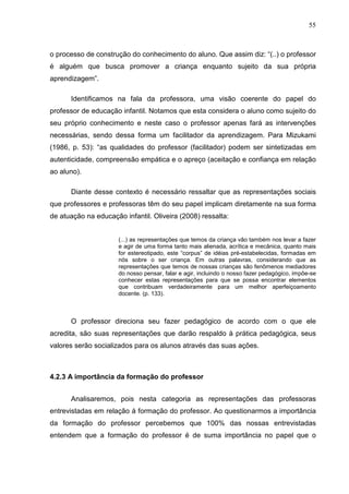 55



o processo de construção do conhecimento do aluno. Que assim diz: “(..) o professor
é alguém que busca promover a criança enquanto sujeito da sua própria
aprendizagem”.

      Identificamos na fala da professora, uma visão coerente do papel do
professor de educação infantil. Notamos que esta considera o aluno como sujeito do
seu próprio conhecimento e neste caso o professor apenas fará as intervenções
necessárias, sendo dessa forma um facilitador da aprendizagem. Para Mizukami
(1986, p. 53): “as qualidades do professor (facilitador) podem ser sintetizadas em
autenticidade, compreensão empática e o apreço (aceitação e confiança em relação
ao aluno).

      Diante desse contexto é necessário ressaltar que as representações sociais
que professores e professoras têm do seu papel implicam diretamente na sua forma
de atuação na educação infantil. Oliveira (2008) ressalta:


                      (...) as representações que temos da criança vão também nos levar a fazer
                      e agir de uma forma tanto mais alienada, acrítica e mecânica, quanto mais
                      for estereotipado, este “corpus” de idéias pré-estabelecidas, formadas em
                      nós sobre o ser criança. Em outras palavras, considerando que as
                      representações que temos de nossas crianças são fenômenos mediadores
                      do nosso pensar, falar e agir, incluindo o nosso fazer pedagógico, impõe-se
                      conhecer estas representações para que se possa encontrar elementos
                      que contribuam verdadeiramente para um melhor aperfeiçoamento
                      docente. (p. 133).



      O professor direciona seu fazer pedagógico de acordo com o que ele
acredita, são suas representações que darão respaldo à prática pedagógica, seus
valores serão socializados para os alunos através das suas ações.



4.2.3 A importância da formação do professor


      Analisaremos, pois nesta categoria as representações das professoras
entrevistadas em relação á formação do professor. Ao questionarmos a importância
da formação do professor percebemos que 100% das nossas entrevistadas
entendem que a formação do professor é de suma importância no papel que o
 
