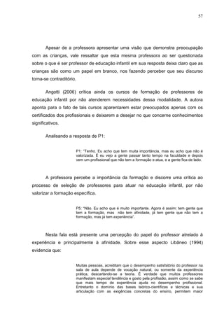 57




       Apesar de a professora apresentar uma visão que demonstra preocupação
com as crianças, vale ressaltar que esta mesma professora ao ser questionada
sobre o que é ser professor de educação infantil em sua resposta deixa claro que as
crianças são como um papel em branco, nos fazendo perceber que seu discurso
torna-se contraditório.

       Angotti (2006) crítica ainda os cursos de formação de professores de
educação infantil por não atenderem necessidades dessa modalidade. A autora
aponta para o fato de tais cursos aparentarem estar preocupados apenas com os
certificados dos profissionais e deixarem a desejar no que concerne conhecimentos
significativos.

       Analisando a resposta de P1:


                      P1: “Tenho. Eu acho que tem muita importância, mas eu acho que não é
                      valorizada. É eu vejo a gente passar tanto tempo na faculdade e depois
                      vem um profissional que não tem a formação e atua, e a gente fica de lado.



       A professora percebe a importância da formação e discorre uma crítica ao
processo de seleção de professores para atuar na educação infantil, por não
valorizar a formação específica.


                      P5: “Não. Eu acho que é muito importante. Agora é assim: tem gente que
                      tem a formação, mas não tem afinidade, já tem gente que não tem a
                      formação, mas já tem experiência”.



       Nesta fala está presente uma percepção do papel do professor atrelado à
experiência e principalmente à afinidade. Sobre esse aspecto Libâneo (1994)
evidencia que:


                      Muitas pessoas, acreditam que o desempenho satisfatório do professor na
                      sala de aula depende de vocação natural, ou somente da experiência
                      prática, descartando-se a teoria. É verdade que muitos professores
                      manifestam especial tendência e gosto pela profissão, assim como se sabe
                      que mais tempo de experiência ajuda no desempenho profissional.
                      Entretanto o domínio das bases teórico-científicas e técnicas e sua
                      articulação com as exigências concretas do ensino, permitem maior
 