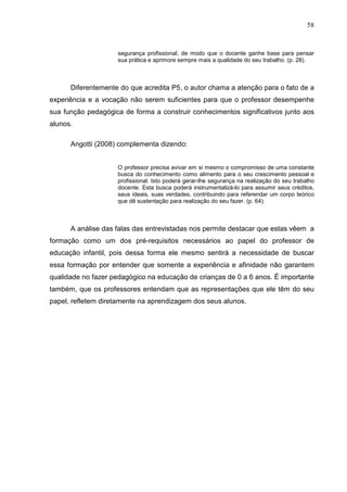 58


                    segurança profissional, de modo que o docente ganhe base para pensar
                    sua prática e aprimore sempre mais a qualidade do seu trabalho. (p. 28).



      Diferentemente do que acredita P5, o autor chama a atenção para o fato de a
experiência e a vocação não serem suficientes para que o professor desempenhe
sua função pedagógica de forma a construir conhecimentos significativos junto aos
alunos.

      Angotti (2008) complementa dizendo:


                    O professor precisa avivar em si mesmo o compromisso de uma constante
                    busca do conhecimento como alimento para o seu crescimento pessoal e
                    profissional. Isto poderá gerar-lhe segurança na realização do seu trabalho
                    docente. Esta busca poderá instrumentalizá-lo para assumir seus créditos,
                    seus ideais, suas verdades, contribuindo para referendar um corpo teórico
                    que dê sustentação para realização do seu fazer. (p. 64).



      A análise das falas das entrevistadas nos permite destacar que estas vêem a
formação como um dos pré-requisitos necessários ao papel do professor de
educação infantil, pois dessa forma ele mesmo sentirá a necessidade de buscar
essa formação por entender que somente a experiência e afinidade não garantem
qualidade no fazer pedagógico na educação de crianças de 0 a 6 anos. É importante
também, que os professores entendam que as representações que ele têm do seu
papel, refletem diretamente na aprendizagem dos seus alunos.
 