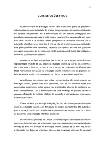 59



                          CONSIDERAÇÕES FINAIS



      Quando se fala em Educação Infantil vem à tona uma gama de problemas
relacionados a essa modalidade de ensino, desde questões atreladas à efetivação
de políticas educacionais até a consolidação de um trabalho pedagógico que
perceba as crianças nas suas singularidades, mas também compreenda que estas
são seres sociais e de direitos. Nessa perspectiva é pertinente reafirmar que a
educação infantil deve ser garantida à criança não só em termos de acessibilidade,
mas principalmente com qualidade, sabemos que quando se fala em qualidade
envolvem-se questões de investimentos, tanto alusivos às estruturas das instituições
quanto na qualificação de pessoal.

      Analisando as falas das professoras podemos perceber que estas têm uma
representação limitada do seu papel na educação infantil, apesar de encontrarmos
discursos mais politizados, pudemos perceber que as professoras da Creche Mãe
Dedé representam seu papel na educação infantil reduzindo este ao processo de
leitura e escrita, assim como ao preparo da criança para as séries seguintes.

      Acreditamos, no entanto que estas representações são determinantes na
educação infantil, porém não são definitivas, pois se as representações são
construídas socialmente, estas podem ser modificadas através do acréscimo de
mais conhecimentos. Daí a necessidade de uma mudança de postura quanto a
criação e efetivação de políticas públicas de formação e valorização das professoras
da educação infantil.

      É bem verdade que até hoje as legislações não são claras quanto a formação
inicial da educação infantil, nem tampouco os órgãos competentes dão subsídios
para a formação continuada, entretanto é importante haver uma mudança de postura
se quisermos uma educação infantil de qualidade.

      Durante nossa pesquisa na Creche Mãe Dedé foi possível detectar através de
conversas informais com as professoras, que estas apresentam uma certa rejeição
quando se trata da atuação na educação infantil, apesar de tal fato não ter se
evidenciado nas falas na entrevista, através das conversas informais foi possível
 