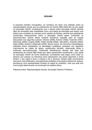 RESUMO



O presente trabalho monográfico, se constituiu em fazer uma reflexão sobre as
representações sociais que os professores da Creche Mãe Dedé têm do seu papel
na educação infantil, considerando que o estudo sobre educação infantil, permite
além de consolidar esta modalidade como uma etapa da educação que requer uma
prática que considere as crianças como sujeitos de direitos, permite que paradigmas
construídos historicamente sobre a educação infantil sejam cumpridos ou
desconstruídos. Diante desse contexto buscamos respaldo para as nossas
discussões nos seguintes autores: Oliveira (2008), Kramer (1992), Fazenda (1991),
Kishimoto (2002), Angotti (2006), Pablo Gentilli (2008), Hall (2001), Andrade (2000),
Dotta (2006), Anadon e Machado (2003), dentre outros. Os caminhos metodológicos
utilizados foram subsidiados na abordagem qualitativa, pautados nos seguintes
instrumentos de coleta de dados: questionário fechado, observação direta e
entrevista semi-estruturada. Finalmente identificamos através das falas das
professoras da Creche Mãe Dedé que estas representam socialmente o seu papel
na educação infantil de forma tradicional, concebendo esta etapa como base ou
alicerce que prepara os indivíduos para ingressarem nas séries seguintes e ainda
limitam o seu papel à levar a criança a ler e escrever. Nestas falas encontramos
discursos mais politizados, principalmente atrelados à formação profissional, todavia,
percebe-se uma representação limitada do papel do professor, visto que este tem
uma função determinante na construção de sujeitos ativos.

Palavras-chave: Representações Sociais. Educação Infantil e Professor.
 