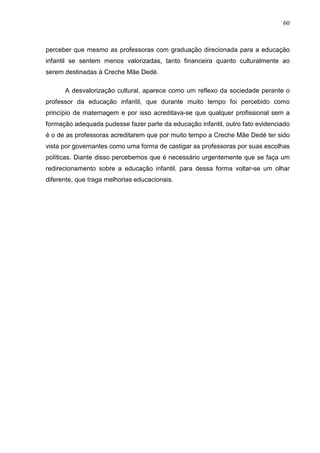 60



perceber que mesmo as professoras com graduação direcionada para a educação
infantil se sentem menos valorizadas, tanto financeira quanto culturalmente ao
serem destinadas à Creche Mãe Dedé.

      A desvalorização cultural, aparece como um reflexo da sociedade perante o
professor da educação infantil, que durante muito tempo foi percebido como
princípio de maternagem e por isso acreditava-se que qualquer profissional sem a
formação adequada pudesse fazer parte da educação infantil, outro fato evidenciado
é o de as professoras acreditarem que por muito tempo a Creche Mãe Dedé ter sido
vista por governantes como uma forma de castigar as professoras por suas escolhas
políticas. Diante disso percebemos que é necessário urgentemente que se faça um
redirecionamento sobre a educação infantil, para dessa forma voltar-se um olhar
diferente, que traga melhorias educacionais.
 