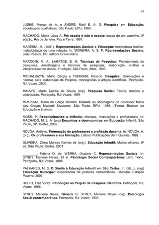 63



LUDKE, Menga de A. e ANDRÉ, Marli E. A. D. Pesquisa em Educação:
abordagens qualitativas. São Paulo: EPU, 1986.

MACHADO, Maria Lúcia A. Pré escola é não é escola: busca de um caminho. 3ª
edição, Rio de Janeiro: Paz e Terra. 1991.

MADEIRA, M. (2001). Representações Sociais e Educação: importância teórico-
metodológico de uma relação. In: MOREIRA, A. S. P. Representações Sociais.
João Pessoa, PB: editora Universitária.

MARCONI, M. A.; LAKATOS, E. M. Técnicas de Pesquisa: Planejamento de
pesquisas, amostragens e técnicas de pesquisas, elaboração, análise e
interpretação de dados. 3ª edição. São Paulo: Atlas, 1996.

MICHALISZYN, Mário Sérgio e TOMASINI, Ricardo. Pesquisa: Orientações e
normas para elaboração de Projetos, monografias e artigos científicos, Petrópolis.
RJ: Vozes, 2005.

MINAYO, Maria Cecília de Souza (org). Pesquisa Social: Teoria, método e
criatividade. Petrópolis, RJ: Vozes, 1994

MIZUKAMI, Maria da Graça Nicoletti. Ensino: as abordagens do processo/ Maria
das Graças Nicoletti Mizukami. São Paulo: EPU, 1986. (Temas Básicos da
Educação e Ensino).

MOSS, P. Reconceituando a infância: crianças, instituições e profissionais. In:
MACHADO, M. L. A. (org) Encontros e desencontros em Educação Infantil. São
Paulo, SP: Cortez, 2002.

NÓVOA, Antônio. Formnação de professores e profissão docente. In: NÓVOA, A.
(org). Os professores e sua formação. Lisboa: Publicações Dom Quixote, 1992.

OLIVEIRA, Zilma Moraes Ramos de (org.). Educação Infantil: Muitos olhares. 8ª
ed. São Paulo: Cortez, 2001.

________, Fátima O. de; WERBA, Graziela C. Representações Sociais. In:
STREY, Marlene Neves. Et al. Psicologia Social Contemporânea: Livro Texto.
Petrópolis, RJ: Vozes, 1998.

PALHARES, M. S. O Direito à Educação Infantil em São Carlos. In: GIL, J. (org)
Educação Municipal: experiências de políticas democráticas. Ubatuba: Estação
Palavra, 2004

RUDIO, Fraz Victor. Introdução ao Projeto de Pesquisa Científica. Petrópolis, RJ:
Vozes, 1986.

STREY, Marlene Neves. Gênero. In: STREY, Marlene Neves (org). Psicologia
Social contemporânea. Petrópolis, RJ: Vozes, 1998.
 