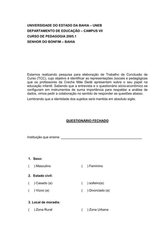 UNIVERSIDADE DO ESTADO DA BAHIA – UNEB
DEPARTAMENTO DE EDUCAÇÃO – CAMPUS VII
CURSO DE PEDAGOGIA 2005.1
SENHOR DO BONFIM – BAHIA




Estamos realizando pesquisa para elaboração de Trabalho de Conclusão de
Curso (TCC), cujo objetivo é identificar as representações (sociais e pedagógicas
que os professores da Creche Mãe Dedé apresentam sobre o seu papel na
educação infantil. Sabendo que a entrevista e o questionário sócio-econômico se
configuram em instrumentos de suma importância para respaldar a análise de
dados, vimos pedir a colaboração no sentido de responder as questões abaixo.
Lembrando que a identidade dos sujeitos será mantida em absoluto sigilo.




                          QUESTIONÁRIO FECHADO



Instituição que ensina: ____________________________________________




1. Sexo:

(   ) Masculino                     (   ) Feminino

2. Estado civil:

(   ) Casado (a)                    (   ) solteiro(a)

(   ) Viúvo (a)                     (   ) Divorciado (a)


3. Local de moradia:

(   ) Zona Rural                    (   ) Zona Urbana
 