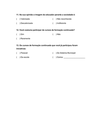 11. Na sua opinião a imagem do educador perante a sociedade é:

(   ) Valorizada                      (   ) Não reconhecida

(   ) Desvalorizada                   (   ) Indiferente


12. Você costuma participar de cursos de formação continuada?

(   ) Sim                             (   ) Não

(   ) Raramente


13. Os cursos de formação continuada que você já participou foram
iniciativas:

(   ) Pessoal                         (   ) Do Sistema Municipal

(   ) Da escola                       (   ) Outros: ____________________
 