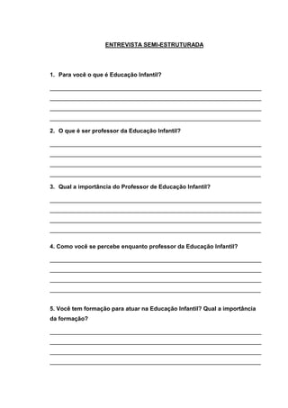 ENTREVISTA SEMI-ESTRUTURADA




1. Para você o que é Educação Infantil?

_________________________________________________________________
_________________________________________________________________
_________________________________________________________________
_________________________________________________________________

2. O que é ser professor da Educação Infantil?

_________________________________________________________________
_________________________________________________________________
_________________________________________________________________
_________________________________________________________________

3. Qual a importância do Professor de Educação Infantil?

_________________________________________________________________
_________________________________________________________________
_________________________________________________________________
_________________________________________________________________

4. Como você se percebe enquanto professor da Educação Infantil?

_________________________________________________________________
_________________________________________________________________
_________________________________________________________________
_________________________________________________________________


5. Você tem formação para atuar na Educação Infantil? Qual a importância
da formação?

_________________________________________________________________
_________________________________________________________________
_________________________________________________________________
_________________________________________________________________
 