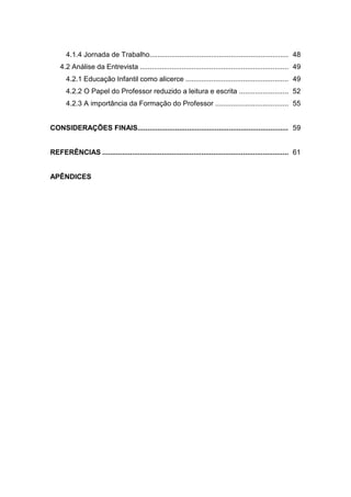 4.1.4 Jornada de Trabalho...................................................................... 48
    4.2 Análise da Entrevista ........................................................................... 49
      4.2.1 Educação Infantil como alicerce .................................................... 49
      4.2.2 O Papel do Professor reduzido a leitura e escrita ......................... 52
      4.2.3 A importância da Formação do Professor ..................................... 55


CONSIDERAÇÕES FINAIS............................................................................ 59


REFERÊNCIAS .............................................................................................. 61


APÊNDICES
 