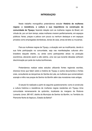 10


                                INTRODUÇÃO



      Neste trabalho monográfico pretendemos estudar História de mulheres
negras: a resistência, a cultura e sua importância na construção da
comunidade de Tijuaçu; fazendo relação com as mulheres negras do Brasil, em
virtude de, por um bom tempo, estas mulheres viverem perifericamente, em espaços
públicos: feiras, praças e palcos com pouco ou nenhum destaque e em espaços
privados como empregadas domésticas, donas de casa, amas de leite ou mucamas.



      Para as mulheres negras de Tijuaçu, a situação vem se modificando, devido à
sua forte participação na comunidade, seja nas manifestações culturais afro-
brasileira daquele distrito, ou ainda como participantes ativas na produção
econômica, elevando assim a alto estima, uma vez que durante décadas sofreram
discriminação por parte de muitos bonfinenses.



      Pretendemos realizar estes estudos utilizando fontes regionais escritas,
diversos livros que falam sobre a história de Tijuaçu e outros documentos e fontes
orais, consultando as dançarinas do Samba de Lata, as mulheres que comercializam
acarajé e milho nas praças de Senhor do Bonfim além das moradoras mais antigas.



      O estudo foi realizado a partir do seguinte questionamento: como é construída
a cultura histórica e resistência de mulheres negras residentes em Tijuaçu Uma
comunidade remanescente de quilombo, localizada às margens da Rodovia
Lomanto Júnior, BR 407, distrito do Município de Senhor do Bonfim, no Território do
Piemonte Norte do Itapicuru, Estado da Bahia?
 