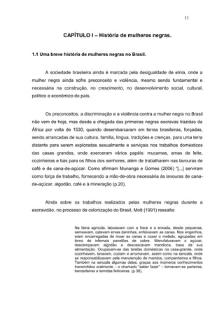 11


               CAPÍTULO I – História de mulheres negras.


1.1 Uma breve história de mulheres negras no Brasil.



      A sociedade brasileira ainda é marcada pela desigualdade de etnia, onde a
mulher negra ainda sofre preconceito e violência, mesmo sendo fundamental e
necessária na construção, no crescimento, no desenvolvimento social, cultural,
político e econômico do país.



      Os preconceitos, a discriminação e a violência contra a mulher negra no Brasil
não vem de hoje, mas desde a chegada das primeiras negras escravas trazidas da
África por volta de 1530, quando desembarcaram em terras brasileiras, forçadas,
sendo arrancadas de sua cultura, família, língua, tradições e crenças, para uma terra
distante para serem exploradas sexualmente e serviçais nos trabalhos domésticos
das casas grandes, onde exerceram vários papéis: mucamas, amas de leite,
cozinheiras e bás para os filhos dos senhores, além de trabalharem nas lavouras de
café e de cana-de-açúcar. Como afirmam Munanga e Gomes (2006) “[...] serviram
como força de trabalho, fornecendo a mão-de-obra necessária às lavouras de cana-
de-açúcar, algodão, café e à mineração (p.20).



      Ainda sobre os trabalhos realizados pelas mulheres negras durante a
escravidão, no processo de colonização do Brasil, Mott (1991) ressalta:


                     Na faina agrícola, labutavam com a foice e a enxada, desde pequenas,
                     semeavam, catavam ervas daninhas, enfeixavam as canas. Nos engenhos,
                     eram encarregadas de moer as canas e cozer o melado, agrupadas em
                     torno de infernais panelões de cobre. Manufaturavam o açúcar,
                     descaroçavam algodão e descascavam mandioca, base de sua
                     alimentação. Ocupavam-se das tarefas domésticas na casa-grande, onde
                     cozinhavam, lavavam, coziam e arrumavam, assim como na senzala, onde
                     se responsabilizavam pela manutenção de maridos, companheiros e filhos.
                     Também na senzala algumas delas, graças aos inúmeros conhecimentos
                     transmitidos oralmente – o chamado “saber fazer” – tornavam-se parteiras,
                     benzedeiras e temidas feiticeiras. (p.38).
 