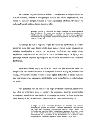 12


      As mulheres negras influíram e influem como elementos enriquecedores na
cultura brasileira, embora a miscigenação cultural seja quase imperceptível, mas
nossa fé, culinária, danças, músicas e várias expressões artísticas, têm raízes na
cultura africana trazida na época da escravidão.


                     No Brasil de hoje, a cultura da África está presente em seus milhões de
                     filhos brasileiros. Em nosso povo mestiço, no sincretismo religioso, no
                     trabalho, na luta pela liberdade, na música e em outros tantos aspectos e
                     manifestações a língua se faz presente representando a sua cultura (CRUZ
                     e MOTA, 2004 p.28).



      A presença da mulher negra na região de Senhor do Bonfim ficou à sombra,
passando muita das vezes despercebida, tanto que em meio a muitas pesquisas, os
estudos relacionados à mulher na sociedade bonfinense são ainda pouco
explorados, e quase nada se pesquisa sobre as mulheres negras de Tijuaçu, sua
presença, história, trajetória e participação no cenário e na construção da sociedade
bonfinense.



      Algumas mulheres negras se tornaram conhecidas, por realizarem algum ato
em prol dos seus irmãos africanos, a exemplo de Mariinha Rodrigues, fundadora de
Tijuaçu. Infelizmente muitas tiveram as suas ações distorcidas, e essas mulheres
que foram guerreiras, passaram a ser tratadas como insignificantes e perturbadoras
da ordem.



      Hoje passados mais de 510 anos do negro em terras brasileiras, observamos
que eles se encontram ainda à margem da sociedade, sofrendo preconceitos,
vivendo em amontoados nas favelas e com pouco ou quase nenhum acesso aos
bens e serviços: saúde e educação de qualidade, moradia e trabalho dignos.


                     O negro na atual sociedade brasileira se encontra nas diversas
                     configurações grupais: nos antigos Quilombos, Mocambos, Terra de Preto
                     que hoje são nomeadas Comunidades Negras Rurais. Assim são
                     conhecidos os grupos/territórios ocupados por pessoas de origem negra,
                     que viviam e ainda vivem em agrupamentos afastados do meio urbano. As
                     comunidades de ex-escravos e de descendentes de quilombos estão
                     espalhadas por inúmeros Estados da nação. (ANDRÉ, 2008, p.15).
 