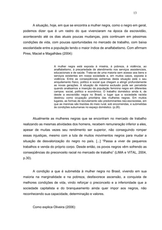 13


         A situação, hoje, em que se encontra a mulher negra, como o negro em geral,
podemos dizer que é um rastro do que vivenciaram na época da escravidão,
acontecendo até os dias atuais poucas mudanças, pois continuam em péssimas
condições de vida, com poucas oportunidades no mercado de trabalho, com baixa
escolaridade entre a população tendo o maior índice de analfabetismo. Com afirmam
Pires, Maciel e Magalhães (2004):


                       A mulher negra está exposta à miséria, à pobreza, à violência, ao
                       analfabetismo, à precariedade de atendimento nos serviços assistenciais,
                       educacionais e de saúde. Trata-se de uma maioria sem acesso aos bens e
                       serviços existentes em nossa sociedade e, em muitos casos, exposta à
                       violência. Entre as conseqüências extremas desta situação está o seu
                       aniquilamento físico, político e social que chegam a atingir profundamente
                       as novas gerações. A situação de máxima exclusão pode ser percebida
                       quando analisamos a inserção da população feminina negra em diferentes
                       campos: social, político e econômico. O trabalho doméstico ainda é, de
                       desde a escravidão negra no Brasil, o lugar que a sociedade racista
                       destinou como ocupação prioritária das mulheres negras. Em muitos
                       lugares, as formas de recrutamento são predominantes neo-escravistas, em
                       que as meninas são trazidas do meio rural, sob encomendas, e submetidas
                       às condições subumanas no espaço doméstico. (p.26).



         Atualmente as mulheres negras que se encontram no mercado de trabalho
realizando as mesmas atividades dos homens, recebem remuneração inferior a eles,
apesar de muitas vezes seu rendimento ser superior, não conseguindo romper
essas injustiças, mesmo com a luta de muitos movimentos negros para mudar a
situação de desvalorização do negro no país. [...] “Passa a viver de pequenos
trabalhos e venda do próprio corpo. Desde então, os povos negros vêm sofrendo as
conseqüências do preconceito racial no mercado de trabalho” (LIMA e VITAL, 2004,
p.30).



         A condição a que é submetida à mulher negra no Brasil, vivendo em sua
maioria na marginalidade e na pobreza, desfavorece ascensão, a conquista de
melhores condições de vida, vindo reforçar o preconceito e a inferioridade que a
sociedade capitalista e do branqueamento ainda quer impor aos negros, não
reconhecendo sua capacidade, determinação e valores.



         Como explica Oliveira (2006):
 
