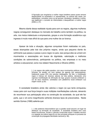 14


                     A figuração que singulariza a mulher negra brasileira passa quase sempre
                     despercebida na sociedade e é representada, na maioria das vezes, por
                     estereótipos, conceitos como os de escrava, doméstica, lavadeira e outros,
                     que legitimam o conceito de inferioridade e desqualificam a mulher negra
                     (2006, p. 37).



      Mesmo diante dessa realidade injusta para com os negros, algumas mulheres
negras conseguiram destaque no mercado de trabalho como também na política, na
arte, nos meios intelectuais e empresariais, graças a uma formação acadêmica cujo
ingresso é muito mais difícil do que para uma mulher de cor branca.



      Apesar de toda a situação, algumas conquistas foram realizadas no país,
essas alcançadas pela luta dos próprios negros, ainda que pequena diante do
sofrimento que passou e passa o povo negro no país, isso porque eles se uniram em
movimentos e associações em busca de dignidade, valorização e melhores
condições de sobrevivência, participando na política, nas empresas e no meio
artístico e educacional, como nos relatam Nascimento e Oliveira (2004):


                     [...] os negros não estão parados; com seus movimentos políticos culturais
                     tomaram de assalto um bom pedaço da agenda dos pesquisadores,
                     totalizando quase 20% dos estudos catalogados. De fato, a mobilização
                     negra é intensa em diversos setores da vida pública, denotando uma
                     vigorosa manifestação de afirmação da raça: grupos musicais enfatizam a
                     cor de seus membros; candidatos com plataforma racial enfatizam sua
                     origem racial. (p.25).



      A sociedade brasileira ainda não valoriza o negro (a) que tanto enriqueceu
nosso país com sua força braçal e suas múltiplas manifestações culturais, deixando
de reconhecer sua participação ativa na construção da sociedade, da qual ele faz
parte, que o vê como insignificante sofrendo diversos tipos de preconceitos. Neste
sentido Gomes (1996) salienta que:


                     (...) não podemos desconsiderar que a questão racial assume um lugar de
                     destaque na formação da sociedade. A sociedade brasileira teve suas
                     bases econômicas, sociais e culturais construídas sobre o trabalho escravo
                     e a negação da cultura negra foi um dos principais enfoques no processo de
                     construção da propagada identidade nacional (p. 89).
 
