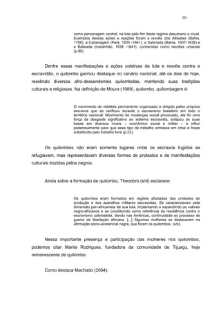 16


                     como personagem central, na luta pelo fim deste regime desumano e cruel.
                     Exemplos dessas ações e reações foram a revolta dos Alfaiates (Bahia,
                     1798), a Cabanagem (Pará, 1835 -1841), a Sabinada (Bahia, 1937-1838) e
                     a Balaiada (maranhão, 1838 -1841), conhecidas como revoltas urbanas
                     (p.98).



      Dentre essas manifestações e ações coletivas de luta e revolta contra a
escravidão, o quilombo ganhou destaque no cenário nacional, até os dias de hoje,
residindo diversos afro-descendentes quilombolas, mantendo suas tradições
culturais e religiosas. Na definição de Moura (1989), quilombo, quilombagem é:


                     O movimento de rebeldia permanente organizado e dirigido pelos próprios
                     escravos que se verificou durante o escravismo brasileiro em todo o
                     território nacional. Movimento de mudanças social provocado, ele foi uma
                     força de desgaste significativo ao sistema escravista, solapou as suas
                     bases em diversos níveis – econômico social e militar – e influir
                     poderosamente para que esse tipo de trabalho entrasse em crise e fosse
                     substituído pelo trabalho livre (p.22).



      Os quilombos não eram somente lugares onde os escravos fugidos se
refugiavam, mas representavam diversas formas de protestos e de manifestações
culturais trazidas pelos negros.



      Ainda sobre a formação de quilombo, Theodoro (s/d) esclarece:


                     Os quilombos eram formados em regiões afastadas das unidades de
                     produção e dos aparelhos militares escravistas. Se caracterizavam pela
                     dimensão pan-africanista de sua luta, implantando e expandindo os valores
                     negro-africanos e se constituindo como referência da resistência contra o
                     escravismo colonialista, dando nas Américas, continuidade ao processo de
                     guerra de libertação africana. [...] Algumas mulheres se destacaram na
                     afirmação sócio-existencial negra, que foram os quilombos. (s/p).



      Nessa importante presença e participação das mulheres nos quilombos,
podemos citar Mariia Rodrigues, fundadora da comunidade de Tijuaçu, hoje
remanescente de quilombo:


      Como destaca Machado (2004):
 