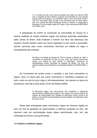17


                     [...] o começo da vila e dos outros povoados teve lugar por volta de 1800
                     com a chegada de três mulheres, fugitivas da escravidão de uma senzala
                     situada perto de Salvador, que decidiram parar a sua caminhada neste e
                     não num outro lugar. Não se sabe o que aconteceu com as duas outras,
                     pois só a pessoa de Maria Rodrigues marcou a história, a imaginação e
                     linguagem da comunidade negra de Tijuaçu e das redondezas (MACHADO
                     et al. 2005, p.23).



      A participação da mulher na construção da comunidade de Tijuaçú foi a
mesma realidade de muitas mulheres negras nos diversos quilombos espalhados
pelos cantos do Brasil, onde fundaram e tiveram voz ativa nas lideranças dos
mesmos, ficando também assim sua marca registrada na luta contra a escravidão,
abrindo caminhos para novos movimentos femininos em defesa do negro e
principalmente das mulheres.


                     No Brasil, na metade da década de 1970 e durante a década de 1980, o
                     movimento de mulheres foi para as ruas, junto com outros movimentos
                     sociais, em defesa de seus direitos e “identidade”, opondo-se às
                     desigualdades sociais imputadas às relações de gênero, em favor da
                     abertura política para transformar a sociedade brasileira (OLIVEIRA 2006, p.
                     33).



      Os movimentos de revolta contra a condição a que eram submetidos os
negros, abriu um leque para que outros movimentos e manifestos surgissem em
todo o país em prol do povo negro e afro-descendentes, não apenas na época da
escravatura, mas até os dias atuais. Como diz Oliveira (2006):


                     O Movimento Negro vem denunciando com freqüência o tratamento
                     discriminatório recebido pelos negros e vem lutando não só para eliminar as
                     práticas de interiorização com respeito às diferenças raciais, sociais e de
                     gênero, mas também pela igualdade de oportunidades nos diferentes níveis
                     de ensino (p.81).



      Essas lutas empregadas pelos movimentos negros em diversas regiões do
país, em prol da igualdade de oportunidades e melhores condições de vida, não
deveriam mais ser reivindicações dessa classe descriminada, mas, sim, das
instituições de ensino e dos governantes.



1.3 Cultura e mulheres negras.
 