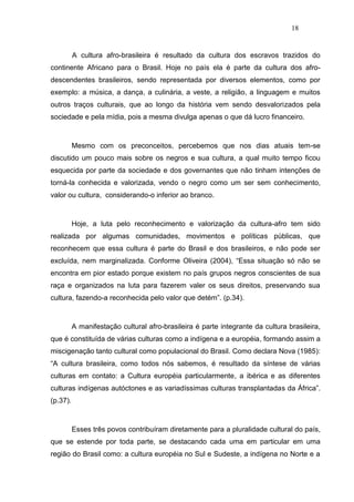 18


          A cultura afro-brasileira é resultado da cultura dos escravos trazidos do
continente Africano para o Brasil. Hoje no país ela é parte da cultura dos afro-
descendentes brasileiros, sendo representada por diversos elementos, como por
exemplo: a música, a dança, a culinária, a veste, a religião, a linguagem e muitos
outros traços culturais, que ao longo da história vem sendo desvalorizados pela
sociedade e pela mídia, pois a mesma divulga apenas o que dá lucro financeiro.



          Mesmo com os preconceitos, percebemos que nos dias atuais tem-se
discutido um pouco mais sobre os negros e sua cultura, a qual muito tempo ficou
esquecida por parte da sociedade e dos governantes que não tinham intenções de
torná-la conhecida e valorizada, vendo o negro como um ser sem conhecimento,
valor ou cultura, considerando-o inferior ao branco.



          Hoje, a luta pelo reconhecimento e valorização da cultura-afro tem sido
realizada por algumas comunidades, movimentos e políticas públicas, que
reconhecem que essa cultura é parte do Brasil e dos brasileiros, e não pode ser
excluída, nem marginalizada. Conforme Oliveira (2004), “Essa situação só não se
encontra em pior estado porque existem no país grupos negros conscientes de sua
raça e organizados na luta para fazerem valer os seus direitos, preservando sua
cultura, fazendo-a reconhecida pelo valor que detém”. (p.34).



          A manifestação cultural afro-brasileira é parte integrante da cultura brasileira,
que é constituída de várias culturas como a indígena e a européia, formando assim a
miscigenação tanto cultural como populacional do Brasil. Como declara Nova (1985):
“A cultura brasileira, como todos nós sabemos, é resultado da síntese de várias
culturas em contato: a Cultura européia particularmente, a ibérica e as diferentes
culturas indígenas autóctones e as variadíssimas culturas transplantadas da África”.
(p.37).



          Esses três povos contribuíram diretamente para a pluralidade cultural do país,
que se estende por toda parte, se destacando cada uma em particular em uma
região do Brasil como: a cultura européia no Sul e Sudeste, a indígena no Norte e a
 