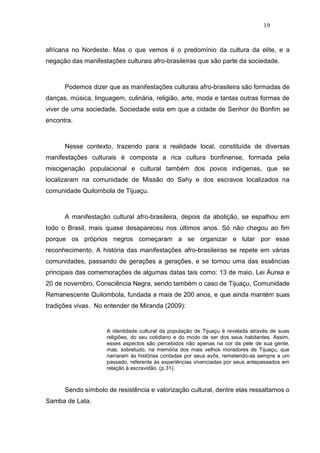 19


africana no Nordeste. Mas o que vemos é o predomínio da cultura da elite, e a
negação das manifestações culturais afro-brasileiras que são parte da sociedade.



      Podemos dizer que as manifestações culturais afro-brasileira são formadas de
danças, música, linguagem, culinária, religião, arte, moda e tantas outras formas de
viver de uma sociedade. Sociedade esta em que a cidade de Senhor do Bonfim se
encontra.



      Nesse contexto, trazendo para a realidade local, constituída de diversas
manifestações culturais é composta a rica cultura bonfinense, formada pela
miscigenação populacional e cultural também dos povos indígenas, que se
localizaram na comunidade de Missão do Sahy e dos escravos localizados na
comunidade Quilombola de Tijuaçu.



      A manifestação cultural afro-brasileira, depois da abolição, se espalhou em
todo o Brasil, mais quase desapareceu nos últimos anos. Só não chegou ao fim
porque os próprios negros começaram a se organizar e lutar por esse
reconhecimento. A história das manifestações afro-brasileiras se repete em várias
comunidades, passando de gerações a gerações, e se tornou uma das essências
principais das comemorações de algumas datas tais como: 13 de maio, Lei Áurea e
20 de novembro, Consciência Negra, sendo também o caso de Tijuaçu, Comunidade
Remanescente Quilombola, fundada a mais de 200 anos, e que ainda mantém suas
tradições vivas. No entender de Miranda (2009):


                     A identidade cultural da população de Tijuaçu é revelada através de suas
                     religiões, do seu cotidiano e do modo de ser dos seus habitantes. Assim,
                     esses aspectos são percebidos não apenas na cor da pele de sua gente,
                     mas, sobretudo, na memória dos mais velhos moradores de Tijuaçu, que
                     narraram às histórias contadas por seus avôs, remetendo-as sempre a um
                     passado, referente às experiências vivenciadas por seus antepassados em
                     relação à escravidão. (p.31).



      Sendo símbolo de resistência e valorização cultural, dentre elas ressaltamos o
Samba de Lata.
 
