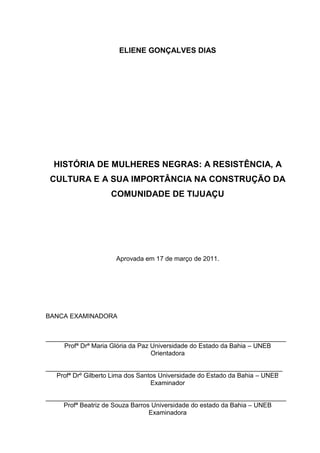 2


                       ELIENE GONÇALVES DIAS




  HISTÓRIA DE MULHERES NEGRAS: A RESISTÊNCIA, A
 CULTURA E A SUA IMPORTÂNCIA NA CONSTRUÇÃO DA
                    COMUNIDADE DE TIJUAÇU




                      Aprovada em 17 de março de 2011.




BANCA EXAMINADORA


___________________________________________________________________
     Profª Drª Maria Glória da Paz Universidade do Estado da Bahia – UNEB
                                   Orientadora

__________________________________________________________________
   Profª Drº Gilberto Lima dos Santos Universidade do Estado da Bahia – UNEB
                                   Examinador

___________________________________________________________________
     Profª Beatriz de Souza Barros Universidade do estado da Bahia – UNEB
                                  Examinadora
 