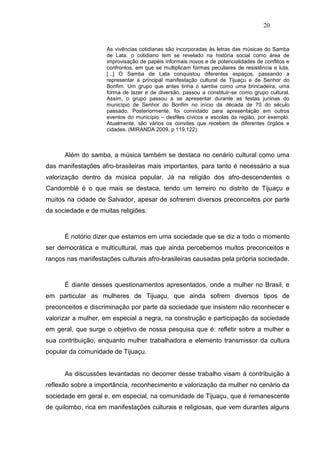 20


                     As vivências cotidianas são incorporadas às letras das músicas do Samba
                     de Lata. o cotidiano tem se revelado na história social como área de
                     improvisação de papéis informais novos e de potencialidades de conflitos e
                     confrontos, em que se multiplicam formas peculiares de resistência e luta.
                     [...] O Samba de Lata conquistou diferentes espaços, passando a
                     representar a principal manifestação cultural de Tijuaçu e de Senhor do
                     Bonfim. Um grupo que antes tinha o samba como uma brincadeira, uma
                     forma de lazer e de diversão, passou a constituir-se como grupo cultural.
                     Assim, o grupo passou a se apresentar durante as festas juninas do
                     município de Senhor do Bonfim no início da década de 70 do século
                     passado. Posteriormente, foi convidado para apresentação em outros
                     eventos do município – desfiles cívicos e escolas da região, por exemplo.
                     Atualmente, são vários os convites que recebem de diferentes órgãos e
                     cidades. (MIRANDA 2009, p 119,122).



      Além do samba, a música também se destaca no cenário cultural como uma
das manifestações afro-brasileiras mais importantes, para tanto é necessário a sua
valorização dentro da música popular. Já na religião dos afro-descendentes o
Candomblé é o que mais se destaca, tendo um terreiro no distrito de Tijuaçu e
muitos na cidade de Salvador, apesar de sofrerem diversos preconceitos por parte
da sociedade e de muitas religiões.



      É notório dizer que estamos em uma sociedade que se diz a todo o momento
ser democrática e multicultural, mas que ainda percebemos muitos preconceitos e
ranços nas manifestações culturais afro-brasileiras causadas pela própria sociedade.



      É diante desses questionamentos apresentados, onde a mulher no Brasil, e
em particular as mulheres de Tijuaçu, que ainda sofrem diversos tipos de
preconceitos e discriminação por parte da sociedade que insistem não reconhecer e
valorizar a mulher, em especial a negra, na construção e participação da sociedade
em geral, que surge o objetivo de nossa pesquisa que é: refletir sobre a mulher e
sua contribuição, enquanto mulher trabalhadora e elemento transmissor da cultura
popular da comunidade de Tijuaçu.


      As discussões levantadas no decorrer desse trabalho visam à contribuição à
reflexão sobre a importância, reconhecimento e valorização da mulher no cenário da
sociedade em geral e, em especial, na comunidade de Tijuaçu, que é remanescente
de quilombo, rica em manifestações culturais e religiosas, que vem durantes alguns
 