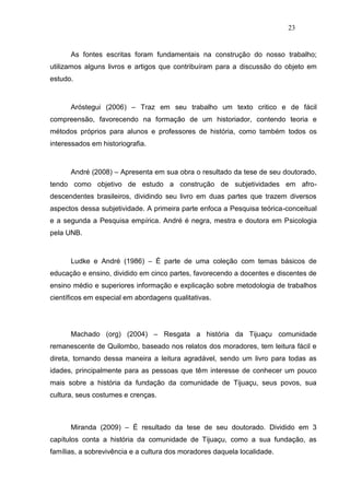 23


      As fontes escritas foram fundamentais na construção do nosso trabalho;
utilizamos alguns livros e artigos que contribuíram para a discussão do objeto em
estudo.



      Aróstegui (2006) – Traz em seu trabalho um texto critico e de fácil
compreensão, favorecendo na formação de um historiador, contendo teoria e
métodos próprios para alunos e professores de história, como também todos os
interessados em historiografia.



      André (2008) – Apresenta em sua obra o resultado da tese de seu doutorado,
tendo como objetivo de estudo a construção de subjetividades em afro-
descendentes brasileiros, dividindo seu livro em duas partes que trazem diversos
aspectos dessa subjetividade. A primeira parte enfoca a Pesquisa teórica-conceitual
e a segunda a Pesquisa empírica. André é negra, mestra e doutora em Psicologia
pela UNB.



      Ludke e André (1986) – É parte de uma coleção com temas básicos de
educação e ensino, dividido em cinco partes, favorecendo a docentes e discentes de
ensino médio e superiores informação e explicação sobre metodologia de trabalhos
científicos em especial em abordagens qualitativas.




      Machado (org) (2004) – Resgata a história da Tijuaçu comunidade
remanescente de Quilombo, baseado nos relatos dos moradores, tem leitura fácil e
direta, tornando dessa maneira a leitura agradável, sendo um livro para todas as
idades, principalmente para as pessoas que têm interesse de conhecer um pouco
mais sobre a história da fundação da comunidade de Tijuaçu, seus povos, sua
cultura, seus costumes e crenças.



      Miranda (2009) – É resultado da tese de seu doutorado. Dividido em 3
capítulos conta a história da comunidade de Tijuaçu, como a sua fundação, as
famílias, a sobrevivência e a cultura dos moradores daquela localidade.
 