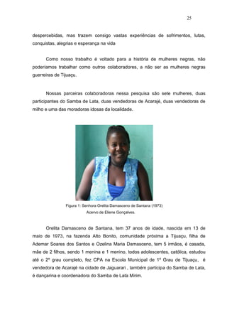 25


despercebidas, mas trazem consigo vastas experiências de sofrimentos, lutas,
conquistas, alegrias e esperança na vida


      Como nosso trabalho é voltado para a história de mulheres negras, não
poderíamos trabalhar como outros colaboradores, a não ser as mulheres negras
guerreiras de Tijuaçu.



      Nossas parceiras colaboradoras nessa pesquisa são sete mulheres, duas
participantes do Samba de Lata, duas vendedoras de Acarajé, duas vendedoras de
milho e uma das moradoras idosas da localidade.




                Figura 1: Senhora Orelita Damasceno de Santana (1973)
                           Acervo de Eliene Gonçalves.



      Orelita Damasceno de Santana, tem 37 anos de idade, nascida em 13 de
maio de 1973, na fazenda Alto Bonito, comunidade próxima a Tijuaçu, filha de
Ademar Soares dos Santos e Ozelina Maria Damasceno, tem 5 irmãos, é casada,
mãe de 2 filhos, sendo 1 menina e 1 menino, todos adolescentes, católica, estudou
até o 2º grau completo, fez CPA na Escola Municipal de 1º Grau de Tijuaçu, é
vendedora de Acarajé na cidade de Jaguarari , também participa do Samba de Lata,
é dançarina e coordenadora do Samba de Lata Mirim.
 