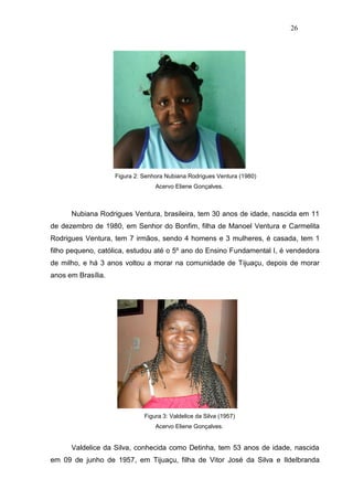 26




                    Figura 2: Senhora Nubiana Rodrigues Ventura (1980)
                                  Acervo Eliene Gonçalves.



      Nubiana Rodrigues Ventura, brasileira, tem 30 anos de idade, nascida em 11
de dezembro de 1980, em Senhor do Bonfim, filha de Manoel Ventura e Carmelita
Rodrigues Ventura, tem 7 irmãos, sendo 4 homens e 3 mulheres, é casada, tem 1
filho pequeno, católica, estudou até o 5º ano do Ensino Fundamental I, é vendedora
de milho, e há 3 anos voltou a morar na comunidade de Tijuaçu, depois de morar
anos em Brasília.




                              Figura 3: Valdelice da Silva (1957)
                                  Acervo Eliene Gonçalves.


      Valdelice da Silva, conhecida como Detinha, tem 53 anos de idade, nascida
em 09 de junho de 1957, em Tijuaçu, filha de Vitor José da Silva e Ildelbranda
 