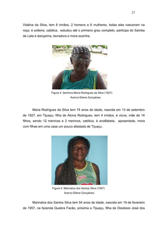 27


Vitalina da Silva, tem 8 irmãos, 2 homens e 6 mulheres, todas elas nasceram na
roça, é solteira, católica, estudou até o primeiro grau completo, participa do Samba
de Lata é dançarina, lavradora e mora sozinha.




                   Figura 4: Senhora Maria Rodrigues da Silva (1927)
                                  Acervo Eliene Gonçalves.



      Maria Rodrigues da Silva tem 74 anos de idade, nascida em 13 de setembro
de 1927, em Tijuaçu, filha de Alcina Rodrigues, tem 4 irmãos, é viúva, mãe de 14
filhos, sendo 12 meninas e 2 meninos, católica, é analfabeta, aposentada, mora
com filhas em uma casa um pouco afastada de Tijuaçu.




                    Figura 5: Marinalva dos Santos Silva (1957)
                             Acervo Eliene Gonçalves.


      Marinalva dos Santos Silva tem 54 anos de idade, nascida em 19 de fevereiro
de 1957, na fazenda Quebra Facão, próxima a Tijuaçu, filha de Dioclesio José dos
 