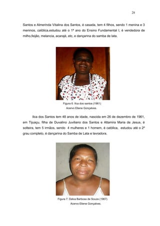 28


Santos e Almerinda Vitalina dos Santos, é casada, tem 4 filhos, sendo 1 menina e 3
meninos, católica,estudou até o 1ª ano do Ensino Fundamental I, é vendedora de
milho,feijão, melancia, acarajé, etc, e dançarina do samba de lata.




                            Figura 6: IIca dos santos (1961)
                              Acervo Eliene Gonçalves.


      Ilca dos Santos tem 48 anos de idade, nascida em 26 de dezembro de 1961,
em Tijuaçu, filha de Duvalino Juviliano dos Santos e Altamira Maria de Jesus, é
solteira, tem 5 irmãos, sendo 4 mulheres e 1 homem, é católica, estudou até o 2º
grau completo, é dançarina do Samba de Lata e lavradora.




                        Figura 7: Dalva Barbosa de Souza (1967)
                                  Acervo Eliene Gonçalves.
 