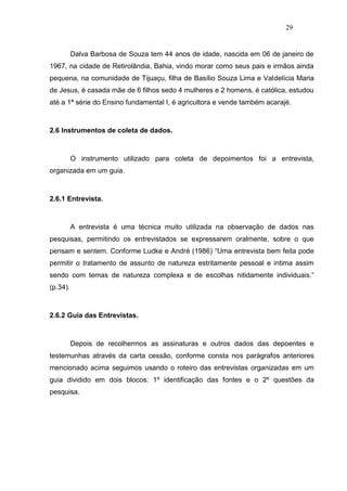 29


          Dalva Barbosa de Souza tem 44 anos de idade, nascida em 06 de janeiro de
1967, na cidade de Retirolândia, Bahia, vindo morar como seus pais e irmãos ainda
pequena, na comunidade de Tijuaçu, filha de Basílio Souza Lima e Valdelícia Maria
de Jesus, é casada mãe de 6 filhos sedo 4 mulheres e 2 homens, é católica, estudou
até a 1ª série do Ensino fundamental I, é agricultora e vende também acarajé.



2.6 Instrumentos de coleta de dados.



          O instrumento utilizado para coleta de depoimentos foi a entrevista,
organizada em um guia.



2.6.1 Entrevista.



          A entrevista é uma técnica muito utilizada na observação de dados nas
pesquisas, permitindo os entrevistados se expressarem oralmente, sobre o que
pensam e sentem. Conforme Ludke e André (1986) “Uma entrevista bem feita pode
permitir o tratamento de assunto de natureza estritamente pessoal e intima assim
sendo com temas de natureza complexa e de escolhas nitidamente individuais.”
(p.34).



2.6.2 Guia das Entrevistas.



          Depois de recolhermos as assinaturas e outros dados das depoentes e
testemunhas através da carta cessão, conforme consta nos parágrafos anteriores
mencionado acima seguimos usando o roteiro das entrevistas organizadas em um
guia dividido em dois blocos: 1º identificação das fontes e o 2º questões da
pesquisa.
 