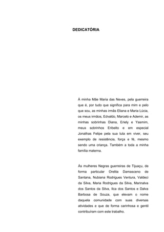 3




DEDICATÓRIA




  À minha Mãe Maria das Neves, pela guerreira
  que é, por tudo que significa para mim e pelo
  que sou, as minhas irmãs Eliana e Maria Lúcia,
  os meus irmãos, Edvaldo, Marcelo e Ademir, as
  minhas sobrinhas Diana, Eriely e Yasmim,
  meus    sobrinhos      Eribelto   e    em    especial
  Jonathas Felipe pela sua luta em viver, seu
  exemplo de resistência, força e fé, mesmo
  sendo uma criança. Também a toda a minha
  família materna.



  Às mulheres Negras guerreiras de Tijuaçu, de
  forma     particular   Orelita    Damasceno       de
  Santana, Nubiana Rodrigues Ventura, Valdeci
  da Silva, Maria Rodrigues da Silva, Marinalva
  dos Santos da Silva, Ilca dos Santos e Dalva
  Barbosa de Souza, que elevam o nome
  daquela     comunidade      com       suas   diversas
  atividades e que de forma carinhosa e gentil
  contribuíram com este trabalho.
 